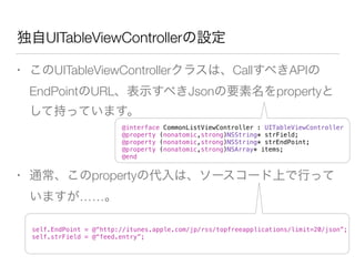 • このUITableViewControllerクラスは、CallすべきAPIの
EndPointのURL、表示すべきJsonの要素名をpropertyと
して持っています。
!
• 通常、このpropertyの代入は、ソースコード上で行って
いますが……。
独自UITableViewControllerの設定
@interface CommonListViewController : UITableViewController
@property (nonatomic,strong)NSString* strField;
@property (nonatomic,strong)NSString* strEndPoint;
@property (nonatomic,strong)NSArray* items;
@end
self.EndPoint = @“http://itunes.apple.com/jp/rss/topfreeapplications/limit=20/json”;
self.strField = @“feed.entry”;
 