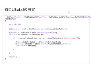 独自UILabelの設定
- (UITableViewCell *)tableView:(UITableView *)tableView cellForRowAtIndexPath:(NSIndexPath
*)indexPath
{
//(いつもの処理)
NSDictionary* dict = [self.items objectAtIndex:indexPath.row];
NSArray* cellSubviews = cell.contentView.subviews;
for( UIView* control in cellSubviews){
if( [[[control class] description] isEqualToString:@"UIEntityLabel"]){
UIEntityLabel* label = (UIEntityLabel*)control;
NSString* strData = [dict valueForKeyPath:label.strEntity];
label.text = strData;
!
}
}
return cell;
}
 