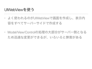 UIWebViewを使う
• よく使われるのがUIWebViewで画面を作成し、表示内
容をすべてサーバーサイドで作成する
• Model/View/Controlの処理の大部分がサーバー側となる
ため迅速な変更ができるが、いろいろと弊害がある
 
