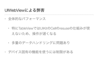 UIWebViewによる弊害
• 全体的なパフォーマンス
• 特にTableViewではUIKitのCellのresuseの仕組みが使
えないため、操作が遅くなる
• 多量のデータハンドリングに問題あり
• デバイス固有の機能を使うには制限がある
 
