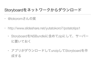 Storyboardをネットワークからダウンロード
• @tokoromさんの案
• http://www.slideshare.net/yutatokoro7/potatotips1
• StoryboardをNSBundleに含めてzipにして、サーバー
に置いておく
• アプリがダウンロードしてunzipしてStoryboardを作
成する
 