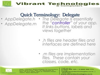 15/82
Quick Terminology: DelegateQuick Terminology: Delegate
• AppDelegate.h
• AppDelegate.m
• The Delegate is essentially
the “controller” of your app.
It links buttons, labels and
views together
• .h files are header files and
interfaces are defined here
• .m files are implementation
files. These contain your
classes, code, etc.
15
 