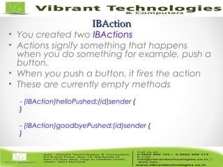 31/82
IBActionIBAction
• You created two IBActions
• Actions signify something that happens
when you do something for example, push a
button.
• When you push a button, it fires the action
• These are currently empty methods
- (IBAction)helloPushed:(id)sender {
}
- (IBAction)goodbyePushed:(id)sender {
}
31
 