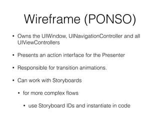 Wireframe (PONSO) 
• Owns the UIWindow, UINavigationController and all 
UIViewControllers 
• Presents an action interface for the Presenter 
• Responsible for transition animations. 
• Can work with Storyboards 
• for more complex flows 
• use Storyboard IDs and instantiate in code 
 