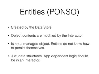 Entities (PONSO) 
• Created by the Data Store 
• Object contents are modified by the Interactor 
• Is not a managed object. Entities do not know how 
to persist themselves. 
• Just data structures. App dependent logic should 
be in an Interactor. 
 