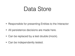 Data Store 
• Responsible for presenting Entities to the Interactor 
• All persistence decisions are made here. 
• Can be replaced by a test double (mock). 
• Can be independently tested. 
 