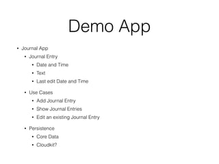 Demo App 
• Journal App 
• Journal Entry 
• Date and Time 
• Text 
• Last edit Date and Time 
• Use Cases 
• Add Journal Entry 
• Show Journal Entries 
• Edit an existing Journal Entry 
• Persistence 
• Core Data 
• Cloudkit? 
 