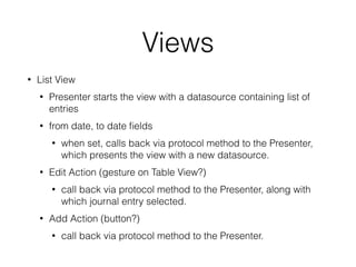 Views 
• List View 
• Presenter starts the view with a datasource containing list of 
entries 
• from date, to date fields 
• when set, calls back via protocol method to the Presenter, 
which presents the view with a new datasource. 
• Edit Action (gesture on Table View?) 
• call back via protocol method to the Presenter, along with 
which journal entry selected. 
• Add Action (button?) 
• call back via protocol method to the Presenter. 
 