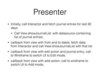 Presenter 
• Initially, call Interactor and fetch journal entries for last 30 
days 
• Call View:showJournalList: with datasource containing 
list of journal entries; 
• callback from view with from and to dates; fetch data 
from Interactor and call View:showJournalList with that list 
• callback from view with edit action and journal entry; call 
to Wireframe to switch UI to Edit mode; 
• callback from view with add action; call to wireframe to 
switch UI to Add mode. 
 
