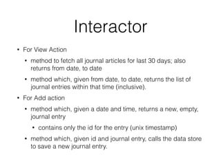 Interactor 
• For View Action 
• method to fetch all journal articles for last 30 days; also 
returns from date, to date 
• method which, given from date, to date, returns the list of 
journal entries within that time (inclusive). 
• For Add action 
• method which, given a date and time, returns a new, empty, 
journal entry 
• contains only the id for the entry (unix timestamp) 
• method which, given id and journal entry, calls the data store 
to save a new journal entry. 
 