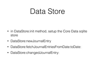 Data Store 
• in DataStore:init method, setup the Core Data sqlite 
store 
• DataStore:newJournalEntry 
• DataStore:fetchJournalEntriesFromDate:toDate: 
• DataStore:changedJournalEntry: 
 