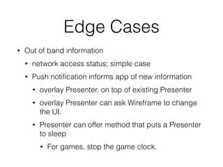 Edge Cases 
• Out of band information 
• network access status; simple case 
• Push notification informs app of new information 
• overlay Presenter, on top of existing Presenter 
• overlay Presenter can ask Wireframe to change 
the UI. 
• Presenter can offer method that puts a Presenter 
to sleep 
• For games, stop the game clock. 
 