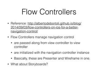 Flow Controllers 
• Reference: http://albertodebortoli.github.io/blog/ 
2014/09/03/flow-controllers-on-ios-for-a-better-navigation- 
control/ 
• Flow Controllers manage navigation control 
• are passed along from view controller to view 
controller 
• are initialized with the navigation controller instance 
• Basically, these are Presenter and Wireframe in one. 
• What about Storyboards? 
