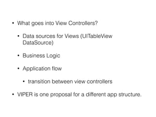 • What goes into View Controllers? 
• Data sources for Views (UITableView 
DataSource) 
• Business Logic 
• Application flow 
• transition between view controllers 
• VIPER is one proposal for a different app structure. 
 
