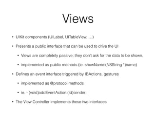 Views 
• UIKit components (UILabel, UITableView, …) 
• Presents a public interface that can be used to drive the UI 
• Views are completely passive; they don’t ask for the data to be shown. 
• implemented as public methods (ie. showName:(NSString *)name) 
• Defines an event interface triggered by IBActions, gestures 
• implemented as @protocol methods 
• ie. - (void)addEventAction:(id)sender; 
• The View Controller implements these two interfaces 
 