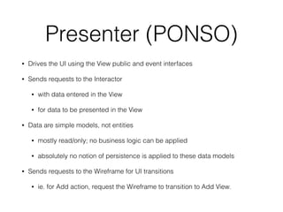 Presenter (PONSO) 
• Drives the UI using the View public and event interfaces 
• Sends requests to the Interactor 
• with data entered in the View 
• for data to be presented in the View 
• Data are simple models, not entities 
• mostly read/only; no business logic can be applied 
• absolutely no notion of persistence is applied to these data models 
• Sends requests to the Wireframe for UI transitions 
• ie. for Add action, request the Wireframe to transition to Add View. 
 
