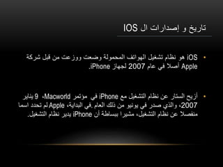 ‫ال‬ ‫إصدارات‬ ‫و‬ ‫تاريخ‬IOS
•iOS‫هو‬‫شركة‬ ‫قبل‬ ‫من‬ ‫ووزعت‬ ‫وضعت‬ ‫المحمولة‬ ‫الهواتف‬ ‫تشغيل‬ ‫نظام‬
Apple‫عام‬ ‫في‬ ‫أصال‬2007‫لجهاز‬iPhone.
•‫أ‬‫مع‬ ‫التشغيل‬ ‫نظام‬ ‫عن‬ ‫الستار‬ ‫زيح‬iPhone‫في‬‫مؤتمر‬Macworld،9‫يناير‬
2007‫العام‬ ‫ذلك‬ ‫من‬ ‫يونيو‬ ‫في‬ ‫صدر‬ ‫والذي‬ ،.،‫البداية‬ ‫في‬Apple‫اسما‬ ‫تحدد‬ ‫لم‬
‫أن‬ ‫ببساطة‬ ‫مشيرا‬ ،‫التشغيل‬ ‫نظام‬ ‫عن‬ ‫منفصال‬iPhone‫التشغيل‬ ‫نظام‬ ‫يدير‬.
 