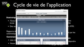Cycle de vie de l’application

Statistiques                            Statistiques
 • iTunes Connect Sales report très       • Nombre téléchargements
   limité                                   Totaux / Actifs + Courbe
 • Des outils tiers sauvent la mise       • Répartition par version d’OS,
                                            terminal, pays, langue
Rapports de crashs remontés               •
                                        Depuis 2.2, crashs remontés par les
automatiquement depuis iPhone OS 2.0
                                        utilisateurs
Commentaires et notes
                                        Commentaires et notes
 • Liés à la version de l’application     • Bientôt possibilité de répondre
 • Notes sans commentaire possible        • Pas par version
 