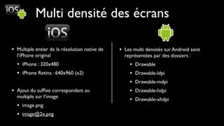 Multi densité des écrans

• Multiple entier de la résolution native de   • Les multi densités sur Android sont
  l’iPhone original                              représentées par des dossiers :
  • iPhone : 320x480                               •   Drawable
  • iPhone Retina : 640x960 (x2)                   •   Drawable-ldpi
                                                   •   Drawable-mdpi
• Ajout du sufﬁxe correspondant au                 •   Drawable-hdpi
  multiple sur l’image
                                                   •   Drawable-xhdpi
  • image.png
  • image@2x.png
 