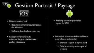Gestion Portrait / Paysage

• UIAutoresizingMask                   • Resizing automatique via les
                                          layout du SDK
  • Redimentionnement automatique
    des éléments
  • Sufﬁsant dans la plupart des cas

• Repositionnement via la              • Possibilité d’avoir un ﬁchier différent
  méthode layoutSubviews                 pour chaque orientation
  parfois nécessaire                        • Exemple : layout et layout-land
                                            • Géré automatiquement par le
                                              système
 
