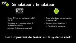 Simulateur / Emulateur

• Simule iOS sur une architecture x86 /   • Emule le hardware sur une machine
  x86_64                                    virtuelle armv7
• Permet de se « rendre compte » du       • Attention : Lourd à exécuter !
  rendu de l’application
                                            • Possibilité de snapshots
• Attention : Environnement parfait !



Il est important de tester sur le système réel !
 