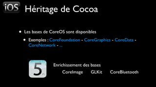 Héritage de Cocoa

•   Les bases de CoreOS sont disponibles

    •   Exemples : CoreFoundation - CoreGraphics - CoreData -
        CoreNetwork - ...



                    Enrichissement des bases
                        CoreImage     GLKit     CoreBluetooth
 