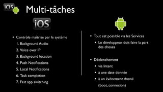 Multi-tâches

• Contrôle maîtrisé par le système   • Tout est possible via les Services
  1. Background Audio                  • Le développeur doit faire la part
                                          des choses
  2. Voice over IP
  3. Background location
                                     • Déclenchement
  4. Push Notiﬁcations
                                       • via Intent
  5. Local Notiﬁcations
                                       • à une date donnée
  6. Task completion
                                       • à un évènement donné
  7. Fast app switching
                                          (boot, connexion)
 