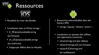 Ressources

• Possiblité de créer des Bundles          • Ressources externalisables dans des
                                             ﬁchiers XML

• Localisation avec un ﬁchier strings :      • strings / layouts / dimens / anims / ...
  • fr_FR.lproj/Localizable.string
   (en français)
                                           • Localisation en ajoutant des sufﬁxes
                                             aux répertoires concernés :
  • en_US.lproj/Localizable.strings          • values/strings.xml (par défaut)
   (en américain)
                                             • values-fr/strings.xml (en français)
  • Langue par défaut dans le info.plist     • values-fr-CA/strings.xml
                                                (en québéquois)
 