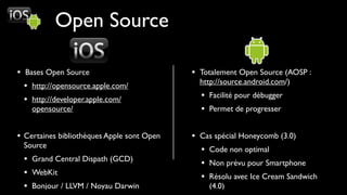 Open Source

• Bases Open Source                         • Totalement Open Source (AOSP :
                                              http://source.android.com/)
  • http://opensource.apple.com/
  • http://developer.apple.com/               • Facilité pour débugger
    opensource/                               • Permet de progresser

• Certaines bibliothèques Apple sont Open   • Cas spécial Honeycomb (3.0)
 Source
                                              • Code non optimal
 • Grand Central Dispath (GCD)                • Non prévu pour Smartphone
 • WebKit                                     • Résolu avec Ice Cream Sandwich
 • Bonjour / LLVM / Noyau Darwin                (4.0)
 