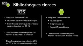 Bibliothèques tierces

• Intégration de bibliothèques                • Intégration de bibliothèques
  • Seulement des bibliothèques statiques !      • Tout est permis
  • Bibliothèques dynamiques réservées au        • Intégration de .jar
    système (possible sur OS X)
                                                 • Android Project Library

• Utilisation des frameworks privés iOS       • Utilisation des frameworks privés
  interdite et détectée à la validation
                                                Android via l’inclusion du code source

• Chameleon project : reproduction UIKit
  sur OS X (http://chameleonproject.org/)
 