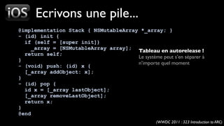 Ecrivons une pile...
@implementation Stack { NSMutableArray *_array; }
- (id) init {
  if (self = [super init])
     _array = [NSMutableArray array];
                                      Tableau en autorelease !
  return self;
                                      Le système peut s’en séparer à
}
                                      n’importe quel moment
- (void) push: (id) x {
  [_array addObject: x];
}
- (id) pop {
  id x = [_array lastObject];
  [_array removeLastObject];
  return x;
}
@end
                                                  (WWDC 2011 : 323 Introduction to ARC)
 