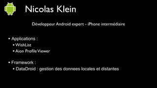 Nicolas Klein
            Développeur Android expert - iPhone intermédiaire


• Applications :
  • WishList
  • Aion Proﬁle Viewer

• Framework :
  • DataDroid : gestion des donnees locales et distantes
 
