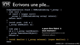 Ecrivons une pile...
@implementation Stack { NSMutableArray *_array; }
- (id) init {
  if (self = [super init])
     _array = [[NSMutableArray array] retain];
  return self;
}
- (void) push: (id) x {
  [_array addObject: x];
}
- (id) pop {                     x peut-être libéré à
  id x = [_array lastObject];    tout moment !
  [_array removeLastObject];     Fonctionne seulement si x est
  return x;                      référencé ailleurs
}
- (void) dealloc { [_array release]; [super dealloc]; }
@end
                                                 (WWDC 2011 : 323 Introduction to ARC)
 