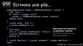 Ecrivons une pile...
@implementation Stack { NSMutableArray *_array; }
- (id) init {
  if (self = [super init])
     _array = [[NSMutableArray array] retain];
  return self;
}
- (void) push: (id) x {
  [_array addObject: x];
}
- (id) pop {                             Désormais on retourne
  id x = [[_array lastObject] retain]; un pointeur retenu!
  [_array removeLastObject];             On viole la convention, une
  return x;                              ﬁute est à prévoir
}
- (void) dealloc { [_array release]; [super dealloc]; }
@end
                                                  (WWDC 2011 : 323 Introduction to ARC)
 