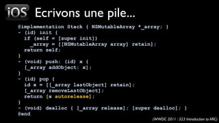 Ecrivons une pile...
@implementation Stack { NSMutableArray *_array; }
- (id) init {
  if (self = [super init])
     _array = [[NSMutableArray array] retain];
  return self;
}
- (void) push: (id) x {
  [_array addObject: x];
}
- (id) pop {
  id x = [[_array lastObject] retain];
  [_array removeLastObject];
  return [x autorelease];
}
- (void) dealloc { [_array release]; [super dealloc]; }
@end
                                           (WWDC 2011 : 323 Introduction to ARC)
 