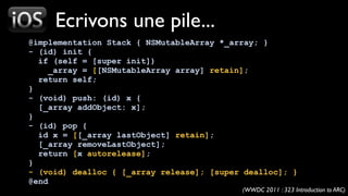 Ecrivons une pile...
@implementation Stack { NSMutableArray *_array; }
- (id) init {
  if (self = [super init])
     _array = [[NSMutableArray array] retain];
  return self;
}
- (void) push: (id) x {
  [_array addObject: x];
}
- (id) pop {
  id x = [[_array lastObject] retain];
  [_array removeLastObject];
  return [x autorelease];
}
- (void) dealloc { [_array release]; [super dealloc]; }
@end
                                           (WWDC 2011 : 323 Introduction to ARC)
 