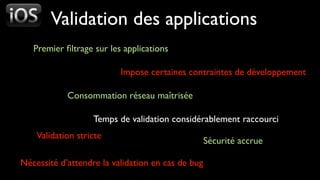 Validation des applications
   Premier ﬁltrage sur les applications

                          Impose certaines contraintes de développement

            Consommation réseau maîtrisée

                   Temps de validation considérablement raccourci
    Validation stricte
                                                   Sécurité accrue

Nécessité d’attendre la validation en cas de bug
 