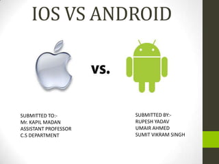 IOS VS ANDROID



SUBMITTED TO:-        SUBMITTED BY:-
Mr. KAPIL MADAN       RUPESH YADAV
ASSISTANT PROFESSOR   UMAIR AHMED
C.S DEPARTMENT        SUMIT VIKRAM SINGH
 