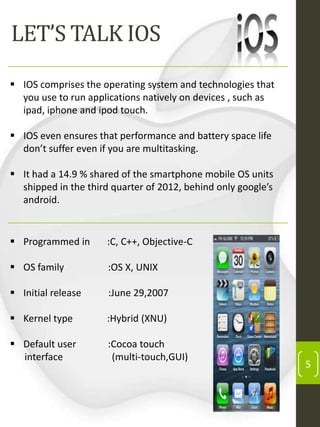 LET’S TALK IOS
 IOS comprises the operating system and technologies that
you use to run applications natively on devices , such as
ipad, iphone and ipod touch.
 IOS even ensures that performance and battery space life
don’t suffer even if you are multitasking.
 It had a 14.9 % shared of the smartphone mobile OS units
shipped in the third quarter of 2012, behind only google’s
android.

 Programmed in

:C, C++, Objective-C

 OS family

:OS X, UNIX

 Initial release

:June 29,2007

 Kernel type

:Hybrid (XNU)

 Default user
interface

:Cocoa touch
(multi-touch,GUI)

5

 