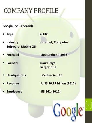 COMPANY PROFILE
Google Inc. (Android)
 Type

:Public

 Industry
Software, Mobile OS

:Internet, Computer

 Founded

:September 4,1998

 Founder

:Larry Page
Sergey Brin

 Headquarters

:California, U.S

 Revenue

:U.S$ 50.17 billion (2012)

 Employees

:53,861 (2012)

9

 