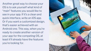 Another great way to choose your
OS is to ask yourself what kind of
“main” features you would like to
see in your app. If it’s a clean and
quick interface, write an iOS app.
Or if you want a customized design,
that’s easier achieved with an
Android one. This way, when you’re
ready to create another version of
your app for the competing OS, at
least it’ll already have the features
you’re looking for.
 