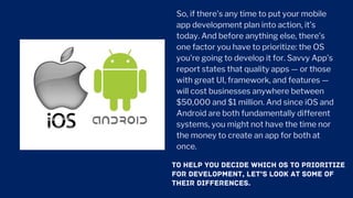 So, if there’s any time to put your mobile
app development plan into action, it’s
today. And before anything else, there’s
one factor you have to prioritize: the OS
you’re going to develop it for. Savvy App’s
report states that quality apps — or those
with great UI, framework, and features —
will cost businesses anywhere between
$50,000 and $1 million. And since iOS and
Android are both fundamentally different
systems, you might not have the time nor
the money to create an app for both at
once.
TO HELP YOU DECIDE WHICH OS TO PRIORITIZE
FOR DEVELOPMENT, LET’S LOOK AT SOME OF
THEIR DIFFERENCES.
 