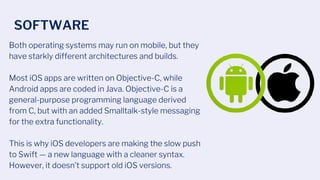 Both operating systems may run on mobile, but they
have starkly different architectures and builds.
Most iOS apps are written on Objective-C, while
Android apps are coded in Java. Objective-C is a
general-purpose programming language derived
from C, but with an added Smalltalk-style messaging
for the extra functionality.
This is why iOS developers are making the slow push
to Swift — a new language with a cleaner syntax.
However, it doesn’t support old iOS versions.
SOFTWARE
 