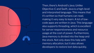 Then, there’s Android’s Java. Unlike
Objective-C and Swift, Java is a high-level
and interpreted language. This means that
it’s written so that humans can read,
making it very easy to learn. A lot of low-
code apps are written in Java. This language
also supports threading, which is excellent
for server responsiveness and resource
usage at the cost of power. Furthermore,
Java memory is divided into the heap and
the stock. Not only does this help with
memory allocation, but it also allows
developers to restore lost data quickly.
 