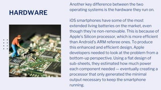 HARDWARE
Another key difference between the two
operating systems is the hardware they run on.
iOS smartphones have some of the most
extended living batteries on the market, even
though they’re non-removable. This is because of
Apple’s Silicon processor, which is more efficient
than Android’s ARM referee ones. To produce
this enhanced and efficient design, Apple
developers needed to look at the problem from a
bottom-up perspective. Using a ﬂat design of
sub-sheets, they estimated how much power
each component needed — eventually creating a
processor that only generated the minimal
output necessary to keep the smartphone
running.
 