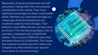 Meanwhile, Android smartphones lack iOS’
exclusivity, making them the more popular
smartphone on the market. Their most
significant advantage is in their customizable
builds. Whether you need extra storage or a
unique app, Android smartphones are
created to adapt to most changes. Their
batteries, while ARM referees, are also more
prominent. The new Samsung Galaxy S21, for
example, is equipped with a 4,000mAh
battery. This is nearly 1,000mAh more than
the latest iPhone 11 (3,100mAH). This means
that Android smartphones don’t need to be
charged very often and that your app has
more space to consume energy.
 