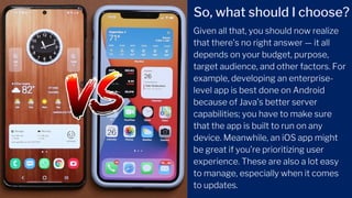 Given all that, you should now realize
that there’s no right answer — it all
depends on your budget, purpose,
target audience, and other factors. For
example, developing an enterprise-
level app is best done on Android
because of Java’s better server
capabilities; you have to make sure
that the app is built to run on any
device. Meanwhile, an iOS app might
be great if you’re prioritizing user
experience. These are also a lot easy
to manage, especially when it comes
to updates.
So, what should I choose?
 