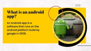 What is an android
app?
An Android app is a
software that runs on the
android platform build by
google in 2008.
 
