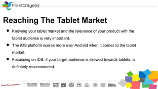 Reaching The Tablet Market
 Knowing your tablet market and the relevance of your product with the
tablet audience is very important.
 The iOS platform scores more over Android when it comes to the tablet
market.
 Focussing on iOS, if your target audience is skewed towards tablets, is
definitely recommended.
 