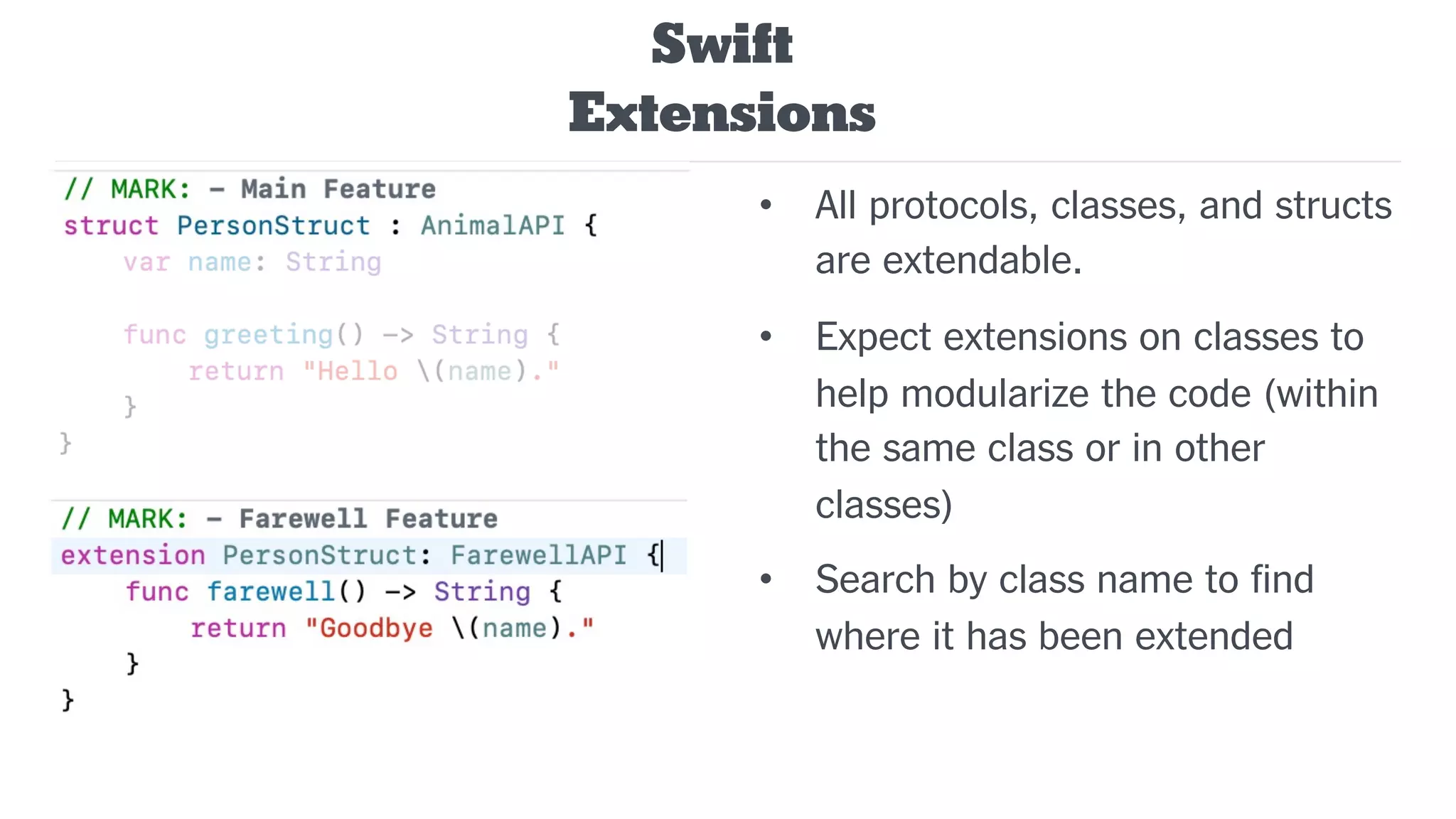• All protocols, classes, and structs
are extendable.
• Expect extensions on classes to
help modularize the code (within
the same class or in other
classes)
• Search by class name to find
where it has been extended
Swift
Extensions
 
